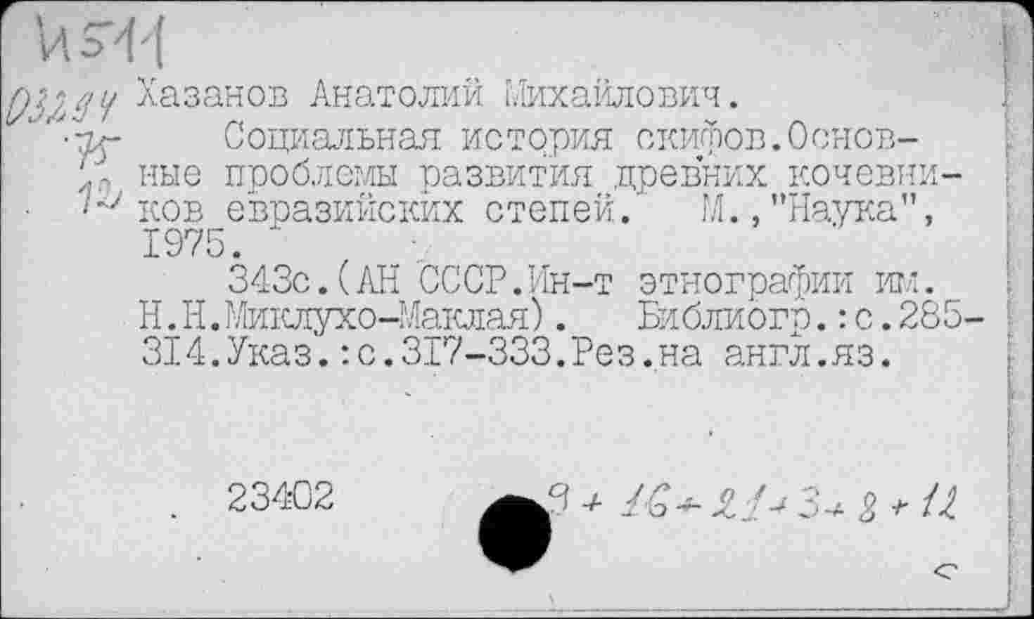 ﻿Хазанов Анатолий Михайлович.
"	Социальная история скифов.Основ-
/- ные проблемы развития древних кочевни-ков евразийских степей.' М., "Наука", 1975. '
343с.(АН СССР.Ин-т этнографии им.
Н.Н.Миклухо-Маклая).	Библиогр.: с.285
314.Указ.: с.317-333.Рез.на англ.яз.
234-02
З * U